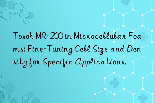 Tosoh MR-200 in Microcellular Foams: Fine-Tuning Cell Size and Density for Specific Applications.