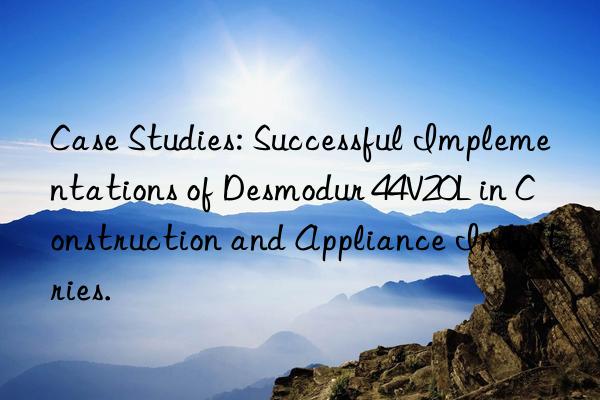 Case Studies: Successful Implementations of Desmodur 44V20L in Construction and Appliance Industries.