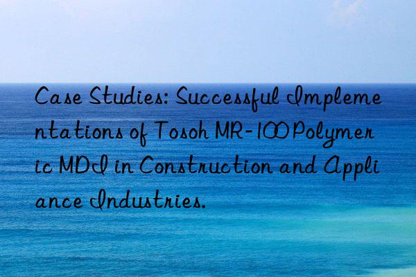 Case Studies: Successful Implementations of Tosoh MR-100 Polymeric MDI in Construction and Appliance Industries.