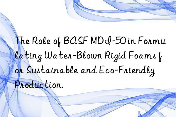 The Role of BASF MDI-50 in Formulating Water-Blown Rigid Foams for Sustainable and Eco-Friendly Production.