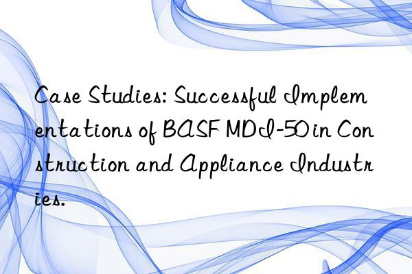 Case Studies: Successful Implementations of BASF MDI-50 in Construction and Appliance Industries.