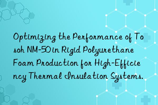 Optimizing the Performance of Tosoh NM-50 in Rigid Polyurethane Foam Production for High-Efficiency Thermal Insulation Systems.