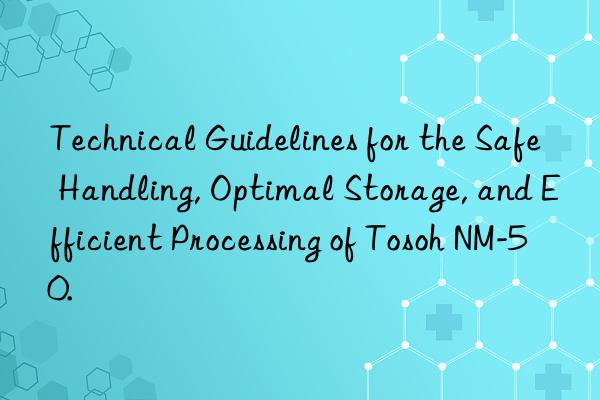 Technical Guidelines for the Safe Handling, Optimal Storage, and Efficient Processing of Tosoh NM-50.