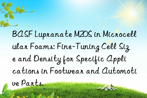 BASF Lupranate M20S in Microcellular Foams: Fine-Tuning Cell Size and Density for Specific Applications in Footwear and Automotive Parts.