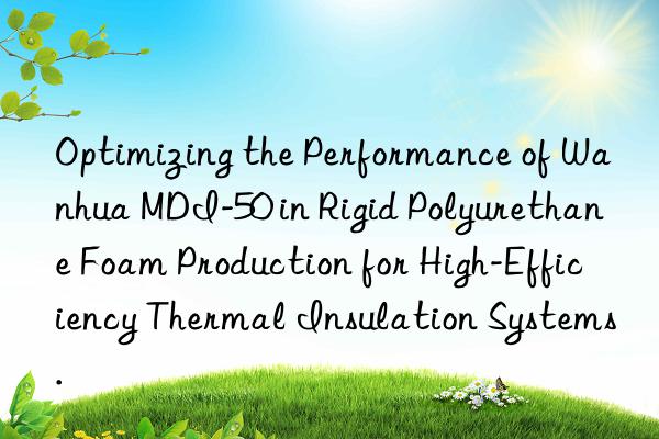 Optimizing the Performance of Wanhua MDI-50 in Rigid Polyurethane Foam Production for High-Efficiency Thermal Insulation Systems.