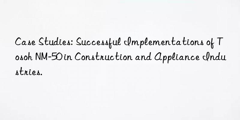 Case Studies: Successful Implementations of Tosoh NM-50 in Construction and Appliance Industries.