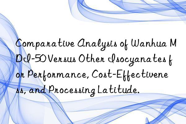Comparative Analysis of Wanhua MDI-50 Versus Other Isocyanates for Performance, Cost-Effectiveness, and Processing Latitude.