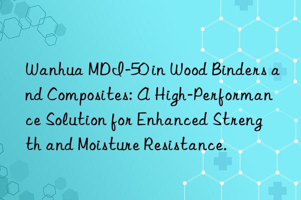 Wanhua MDI-50 in Wood Binders and Composites: A High-Performance Solution for Enhanced Strength and Moisture Resistance.