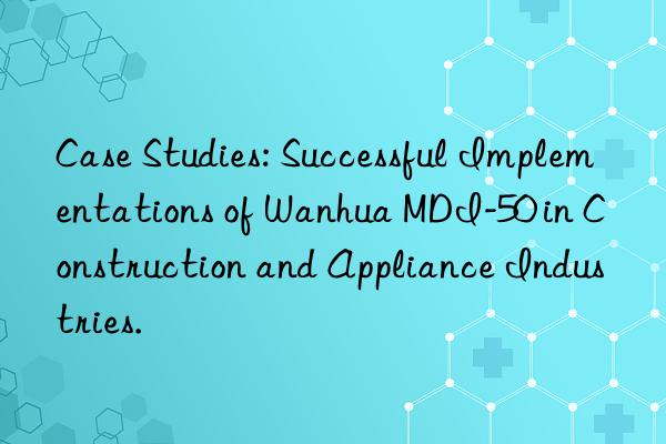case studies: successful implementations of  mdi-50 in construction and appliance industries.