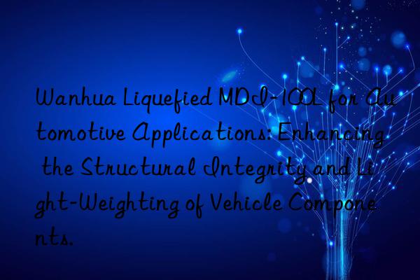 Wanhua Liquefied MDI-100L for Automotive Applications: Enhancing the Structural Integrity and Light-Weighting of Vehicle Components.