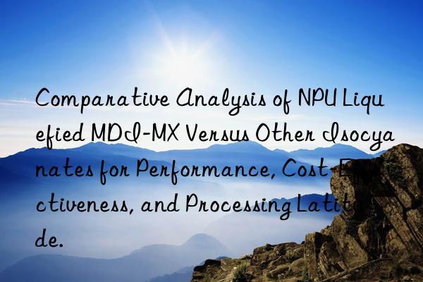 Comparative Analysis of NPU Liquefied MDI-MX Versus Other Isocyanates for Performance, Cost-Effectiveness, and Processing Latitude.