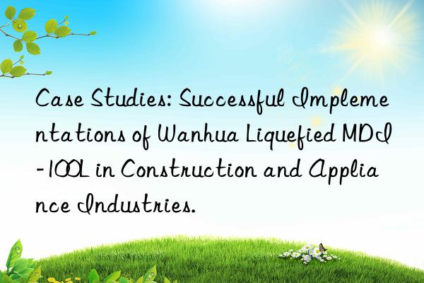 Case Studies: Successful Implementations of Wanhua Liquefied MDI-100L in Construction and Appliance Industries.