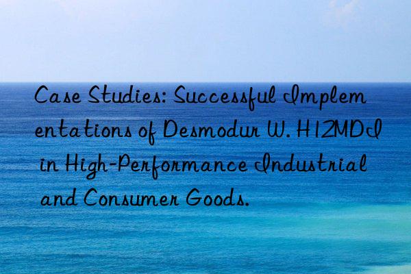 Case Studies: Successful Implementations of Desmodur W. H12MDI in High-Performance Industrial and Consumer Goods.