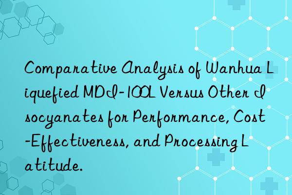 Comparative Analysis of Wanhua Liquefied MDI-100L Versus Other Isocyanates for Performance, Cost-Effectiveness, and Processing Latitude.