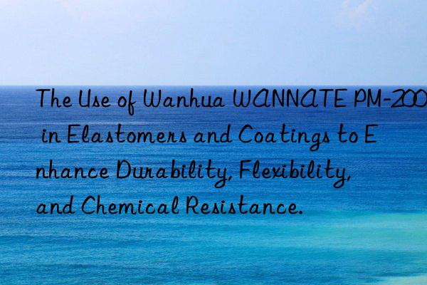 The Use of Wanhua WANNATE PM-200 in Elastomers and Coatings to Enhance Durability, Flexibility, and Chemical Resistance.