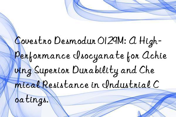 Covestro Desmodur 0129M: A High-Performance Isocyanate for Achieving Superior Durability and Chemical Resistance in Industrial Coatings.