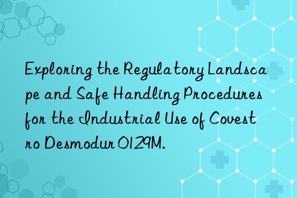 Exploring the Regulatory Landscape and Safe Handling Procedures for the Industrial Use of Covestro Desmodur 0129M.