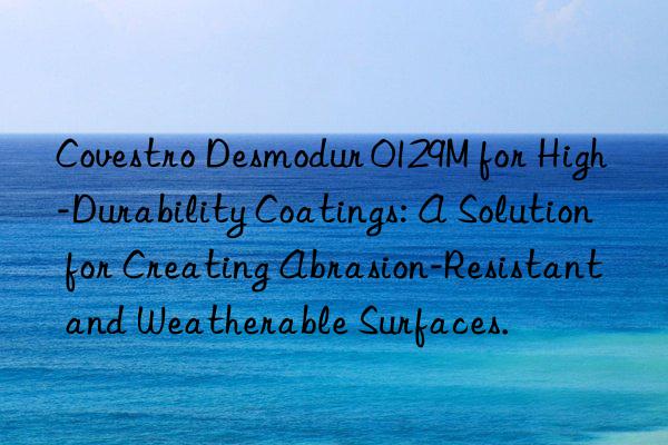 Covestro Desmodur 0129M for High-Durability Coatings: A Solution for Creating Abrasion-Resistant and Weatherable Surfaces.