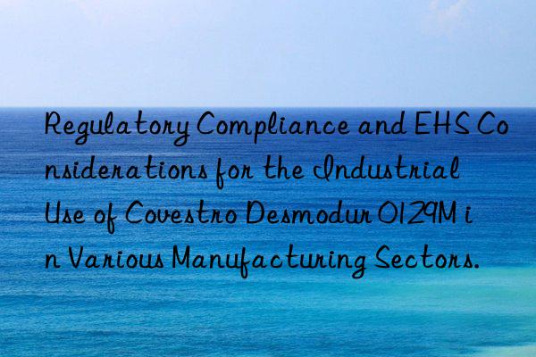 Regulatory Compliance and EHS Considerations for the Industrial Use of Covestro Desmodur 0129M in Various Manufacturing Sectors.