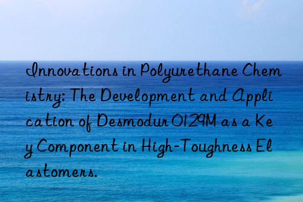 Innovations in Polyurethane Chemistry: The Development and Application of Desmodur 0129M as a Key Component in High-Toughness Elastomers.