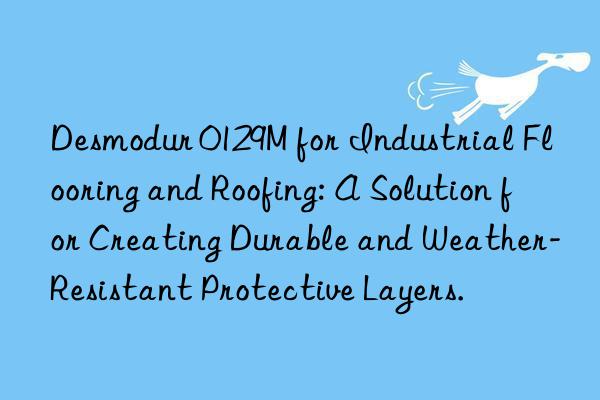 Desmodur 0129M for Industrial Flooring and Roofing: A Solution for Creating Durable and Weather-Resistant Protective Layers.