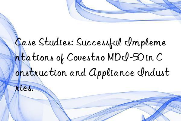 Case Studies: Successful Implementations of Covestro MDI-50 in Construction and Appliance Industries.