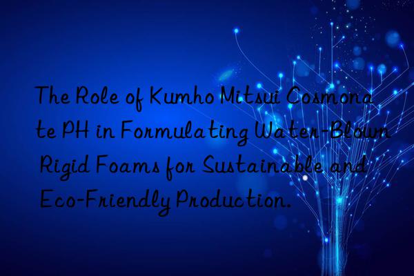 The Role of Kumho Mitsui Cosmonate PH in Formulating Water-Blown Rigid Foams for Sustainable and Eco-Friendly Production.