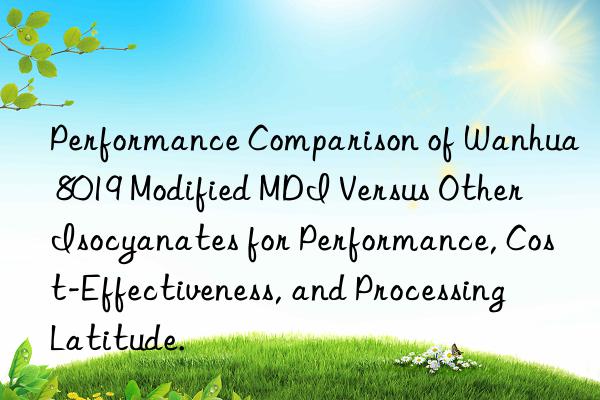 Performance Comparison of Wanhua 8019 Modified MDI Versus Other Isocyanates for Performance, Cost-Effectiveness, and Processing Latitude.