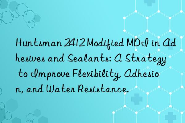 Huntsman 2412 Modified MDI in Adhesives and Sealants: A Strategy to Improve Flexibility, Adhesion, and Water Resistance.
