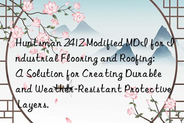 Huntsman 2412 Modified MDI for Industrial Flooring and Roofing: A Solution for Creating Durable and Weather-Resistant Protective Layers.