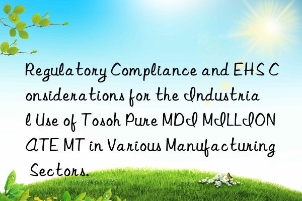 Regulatory Compliance and EHS Considerations for the Industrial Use of Tosoh Pure MDI MILLIONATE MT in Various Manufacturing Sectors.