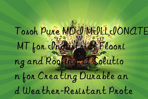 Tosoh Pure MDI MILLIONATE MT for Industrial Flooring and Roofing: A Solution for Creating Durable and Weather-Resistant Protective Layers.