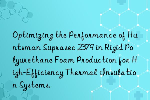 Optimizing the Performance of Huntsman Suprasec 2379 in Rigid Polyurethane Foam Production for High-Efficiency Thermal Insulation Systems.