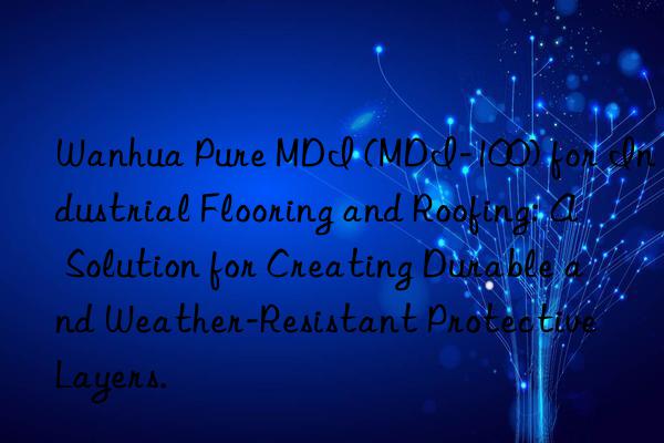 Wanhua Pure MDI (MDI-100) for Industrial Flooring and Roofing: A Solution for Creating Durable and Weather-Resistant Protective Layers.