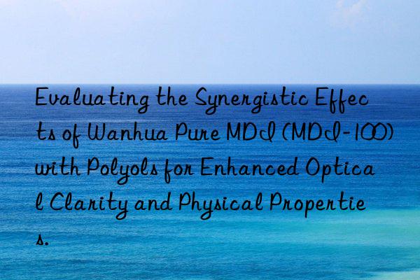 Evaluating the Synergistic Effects of Wanhua Pure MDI (MDI-100) with Polyols for Enhanced Optical Clarity and Physical Properties.