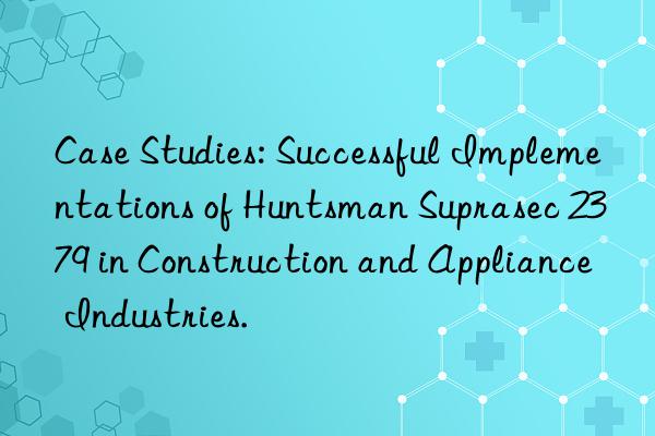 Case Studies: Successful Implementations of Huntsman Suprasec 2379 in Construction and Appliance Industries.
