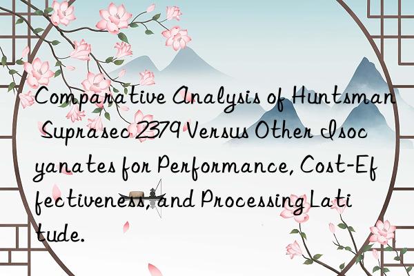 Comparative Analysis of Huntsman Suprasec 2379 Versus Other Isocyanates for Performance, Cost-Effectiveness, and Processing Latitude.