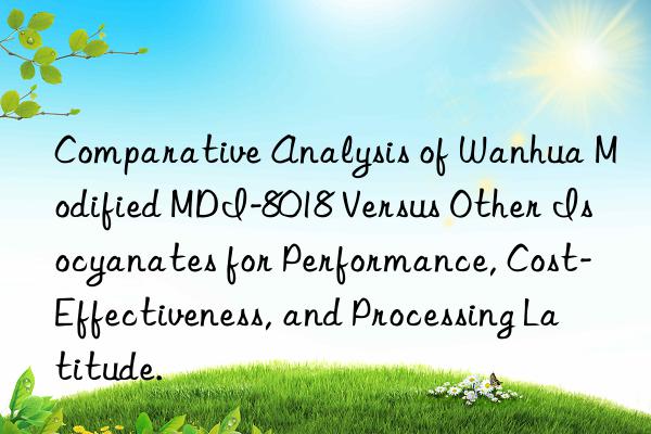 Comparative Analysis of Wanhua Modified MDI-8018 Versus Other Isocyanates for Performance, Cost-Effectiveness, and Processing Latitude.