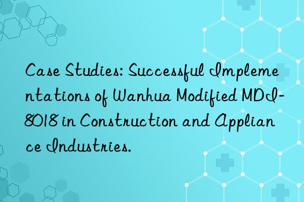 Case Studies: Successful Implementations of Wanhua Modified MDI-8018 in Construction and Appliance Industries.