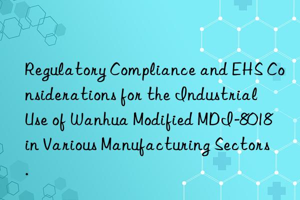 Regulatory Compliance and EHS Considerations for the Industrial Use of Wanhua Modified MDI-8018 in Various Manufacturing Sectors.