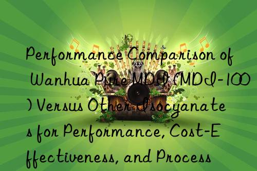 Performance Comparison of Wanhua Pure MDI (MDI-100) Versus Other Isocyanates for Performance, Cost-Effectiveness, and Processing Latitude.