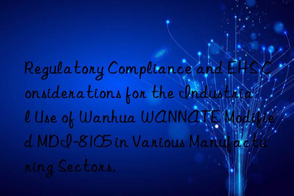 Regulatory Compliance and EHS Considerations for the Industrial Use of Wanhua WANNATE Modified MDI-8105 in Various Manufacturing Sectors.
