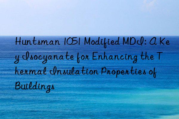 Huntsman 1051 Modified MDI: A Key Isocyanate for Enhancing the Thermal Insulation Properties of Buildings