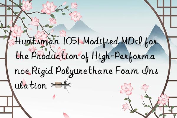 Huntsman 1051 Modified MDI for the Production of High-Performance Rigid Polyurethane Foam Insulation