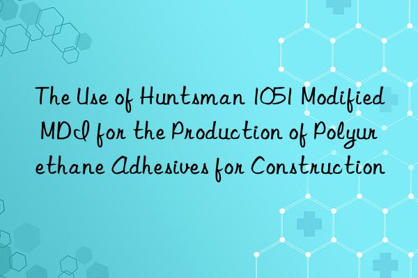 The Use of Huntsman 1051 Modified MDI for the Production of Polyurethane Adhesives for Construction