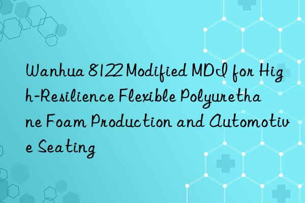 Wanhua 8122 Modified MDI for High-Resilience Flexible Polyurethane Foam Production and Automotive Seating