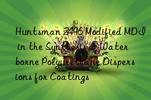 Huntsman 2496 Modified MDI in the Synthesis of Waterborne Polyurethane Dispersions for Coatings