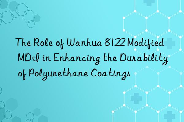 The Role of Wanhua 8122 Modified MDI in Enhancing the Durability of Polyurethane Coatings
