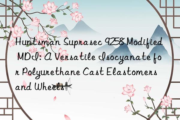 Huntsman Suprasec 9258 Modified MDI: A Versatile Isocyanate for Polyurethane Cast Elastomers and Wheels