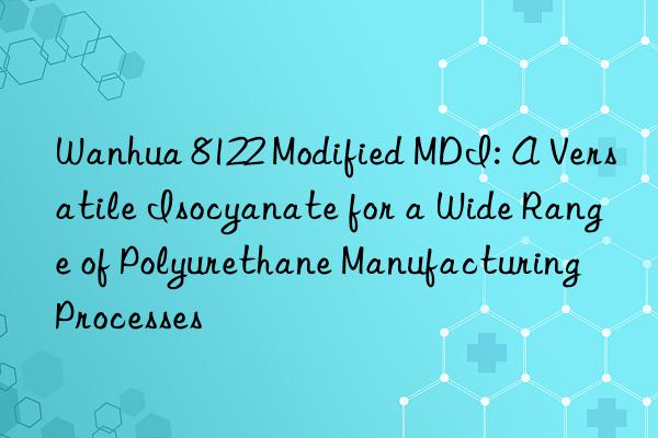 Wanhua 8122 Modified MDI: A Versatile Isocyanate for a Wide Range of Polyurethane Manufacturing Processes